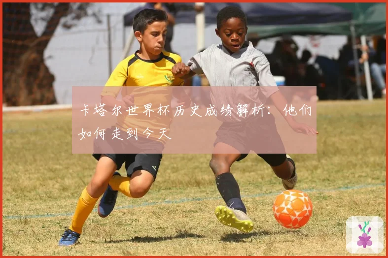 卡塔尔世界杯历史成绩解析：他们如何走到今天
