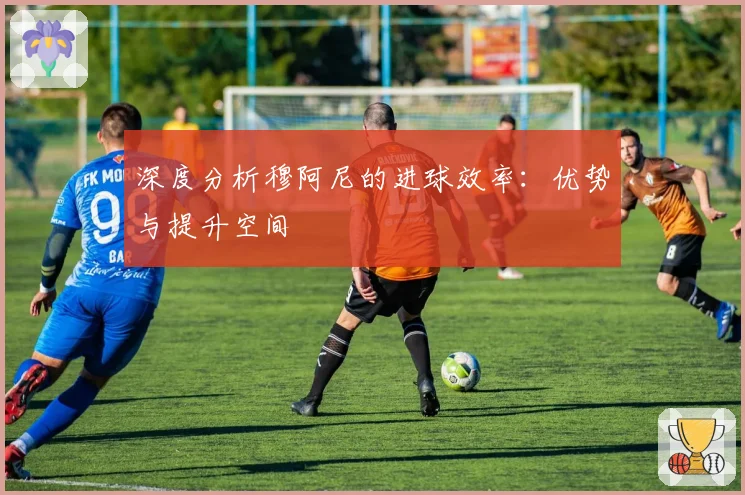 深度分析穆阿尼的进球效率：优势与提升空间