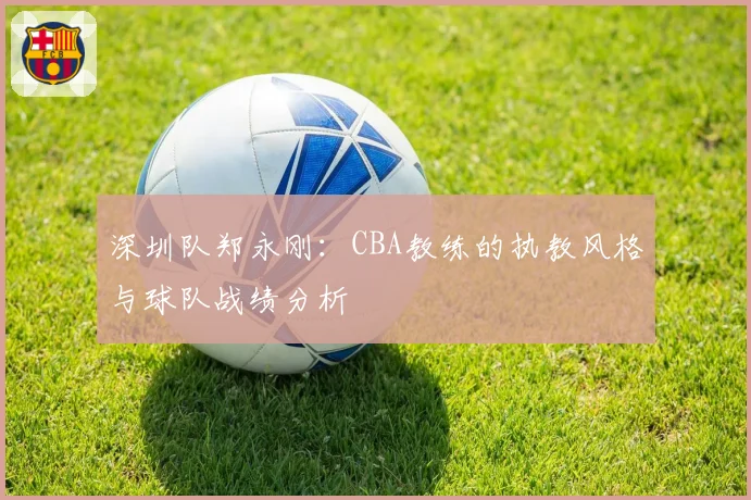 深圳队郑永刚：CBA教练的执教风格与球队战绩分析