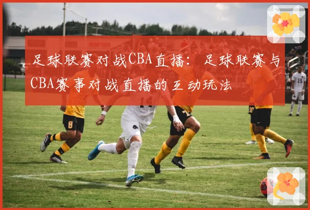 足球联赛对战CBA直播：足球联赛与CBA赛事对战直播的互动玩法