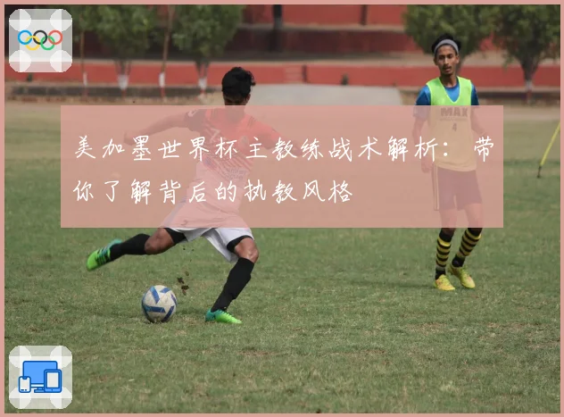 美加墨世界杯主教练战术解析：带你了解背后的执教风格