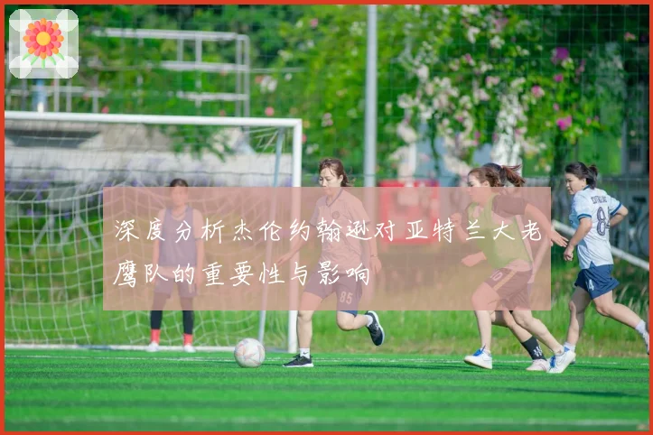 深度分析杰伦约翰逊对亚特兰大老鹰队的重要性与影响