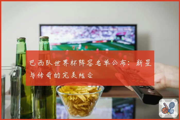 巴西队世界杯阵容名单公布：新星与传奇的完美结合
