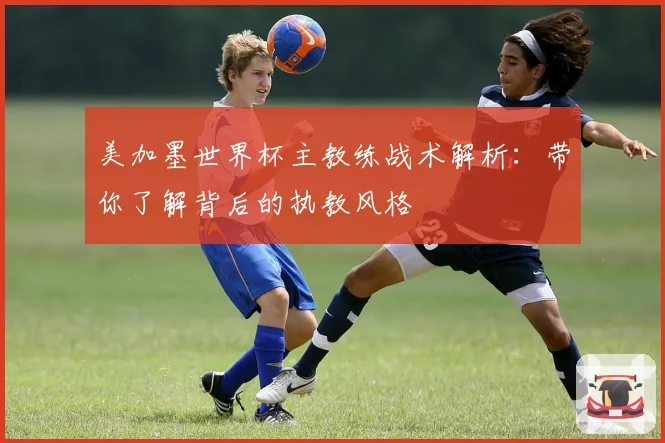 美加墨世界杯主教练战术解析：带你了解背后的执教风格